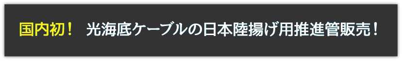 国内初！ 光海底ケーブルの日本陸揚げ用推進管販売！